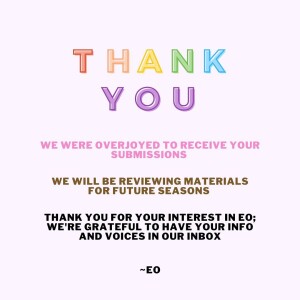 THANK YOU. We were overjoyed to receive your submissions. We will be reviewing materials for future seasons. Thank you for your interest in EO; we're grateful to have your info and voices in our inbox. ~EO